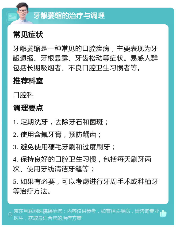 牙龈萎缩的治疗与调理 常见症状 牙龈萎缩是一种常见的口腔疾病，主要表现为牙龈退缩、牙根暴露、牙齿松动等症状。易感人群包括长期吸烟者、不良口腔卫生习惯者等。 推荐科室 口腔科 调理要点 1. 定期洗牙，去除牙石和菌斑； 2. 使用含氟牙膏，预防龋齿； 3. 避免使用硬毛牙刷和过度刷牙； 4. 保持良好的口腔卫生习惯，包括每天刷牙两次、使用牙线清洁牙缝等； 5. 如果有必要，可以考虑进行牙周手术或种植牙等治疗方法。