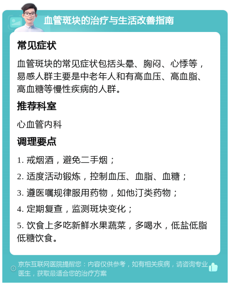 血管斑块的治疗与生活改善指南 常见症状 血管斑块的常见症状包括头晕、胸闷、心悸等，易感人群主要是中老年人和有高血压、高血脂、高血糖等慢性疾病的人群。 推荐科室 心血管内科 调理要点 1. 戒烟酒，避免二手烟； 2. 适度活动锻炼，控制血压、血脂、血糖； 3. 遵医嘱规律服用药物，如他汀类药物； 4. 定期复查，监测斑块变化； 5. 饮食上多吃新鲜水果蔬菜，多喝水，低盐低脂低糖饮食。