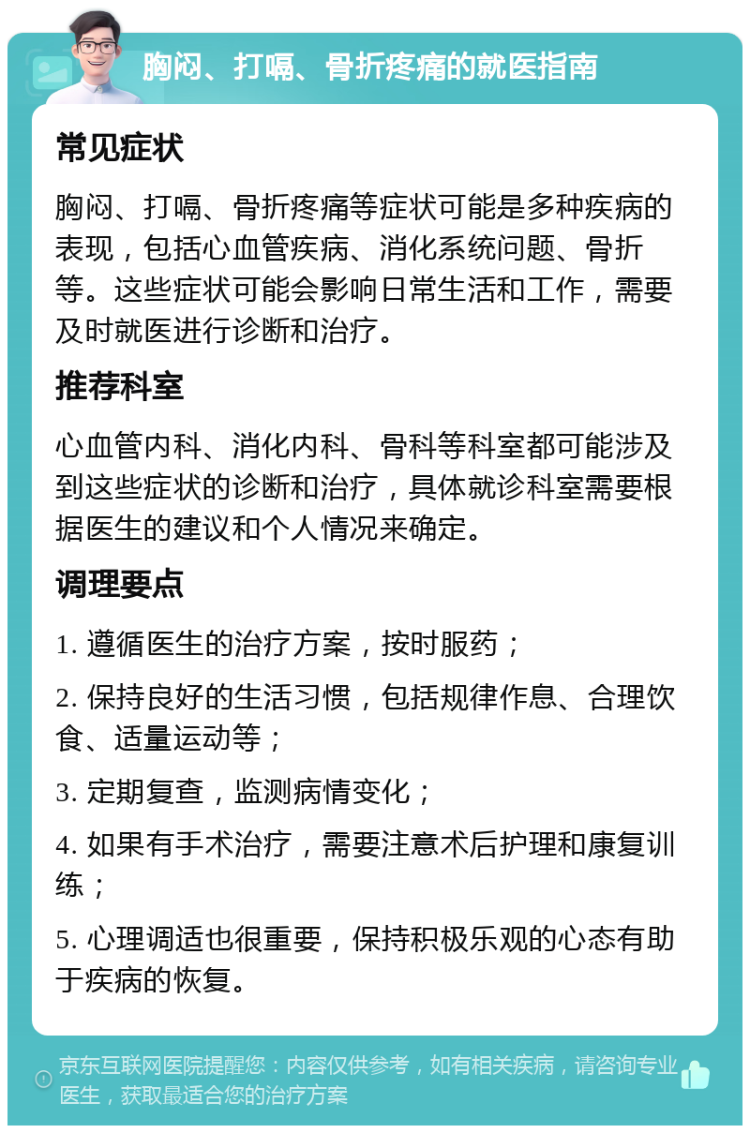 胸闷、打嗝、骨折疼痛的就医指南 常见症状 胸闷、打嗝、骨折疼痛等症状可能是多种疾病的表现，包括心血管疾病、消化系统问题、骨折等。这些症状可能会影响日常生活和工作，需要及时就医进行诊断和治疗。 推荐科室 心血管内科、消化内科、骨科等科室都可能涉及到这些症状的诊断和治疗，具体就诊科室需要根据医生的建议和个人情况来确定。 调理要点 1. 遵循医生的治疗方案，按时服药； 2. 保持良好的生活习惯，包括规律作息、合理饮食、适量运动等； 3. 定期复查，监测病情变化； 4. 如果有手术治疗，需要注意术后护理和康复训练； 5. 心理调适也很重要，保持积极乐观的心态有助于疾病的恢复。