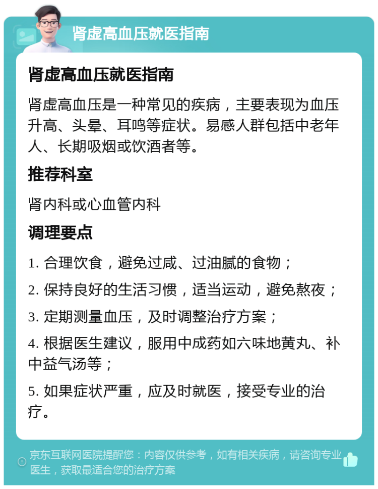 肾虚高血压就医指南 肾虚高血压就医指南 肾虚高血压是一种常见的疾病，主要表现为血压升高、头晕、耳鸣等症状。易感人群包括中老年人、长期吸烟或饮酒者等。 推荐科室 肾内科或心血管内科 调理要点 1. 合理饮食，避免过咸、过油腻的食物； 2. 保持良好的生活习惯，适当运动，避免熬夜； 3. 定期测量血压，及时调整治疗方案； 4. 根据医生建议，服用中成药如六味地黄丸、补中益气汤等； 5. 如果症状严重，应及时就医，接受专业的治疗。