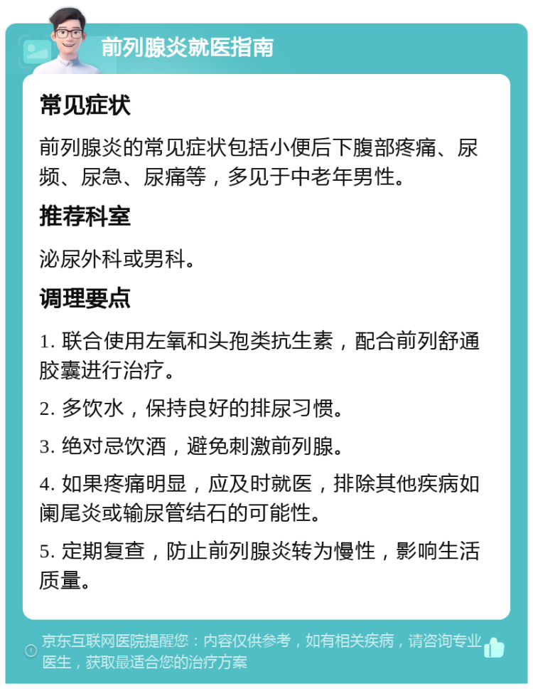 前列腺炎就医指南 常见症状 前列腺炎的常见症状包括小便后下腹部疼痛、尿频、尿急、尿痛等，多见于中老年男性。 推荐科室 泌尿外科或男科。 调理要点 1. 联合使用左氧和头孢类抗生素，配合前列舒通胶囊进行治疗。 2. 多饮水，保持良好的排尿习惯。 3. 绝对忌饮酒，避免刺激前列腺。 4. 如果疼痛明显，应及时就医，排除其他疾病如阑尾炎或输尿管结石的可能性。 5. 定期复查，防止前列腺炎转为慢性，影响生活质量。