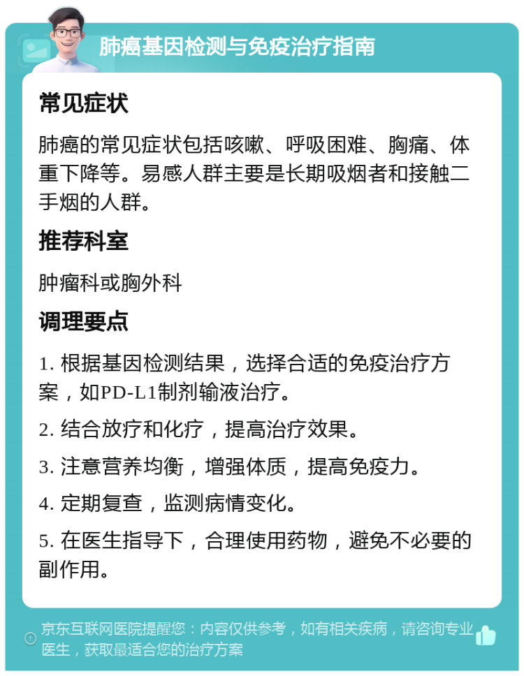 肺癌基因检测与免疫治疗指南 常见症状 肺癌的常见症状包括咳嗽、呼吸困难、胸痛、体重下降等。易感人群主要是长期吸烟者和接触二手烟的人群。 推荐科室 肿瘤科或胸外科 调理要点 1. 根据基因检测结果，选择合适的免疫治疗方案，如PD-L1制剂输液治疗。 2. 结合放疗和化疗，提高治疗效果。 3. 注意营养均衡，增强体质，提高免疫力。 4. 定期复查，监测病情变化。 5. 在医生指导下，合理使用药物，避免不必要的副作用。