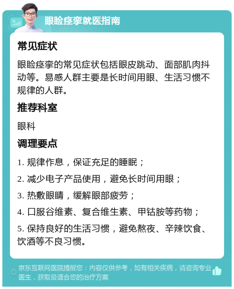 眼睑痉挛就医指南 常见症状 眼睑痉挛的常见症状包括眼皮跳动、面部肌肉抖动等。易感人群主要是长时间用眼、生活习惯不规律的人群。 推荐科室 眼科 调理要点 1. 规律作息，保证充足的睡眠； 2. 减少电子产品使用，避免长时间用眼； 3. 热敷眼睛，缓解眼部疲劳； 4. 口服谷维素、复合维生素、甲钴胺等药物； 5. 保持良好的生活习惯，避免熬夜、辛辣饮食、饮酒等不良习惯。