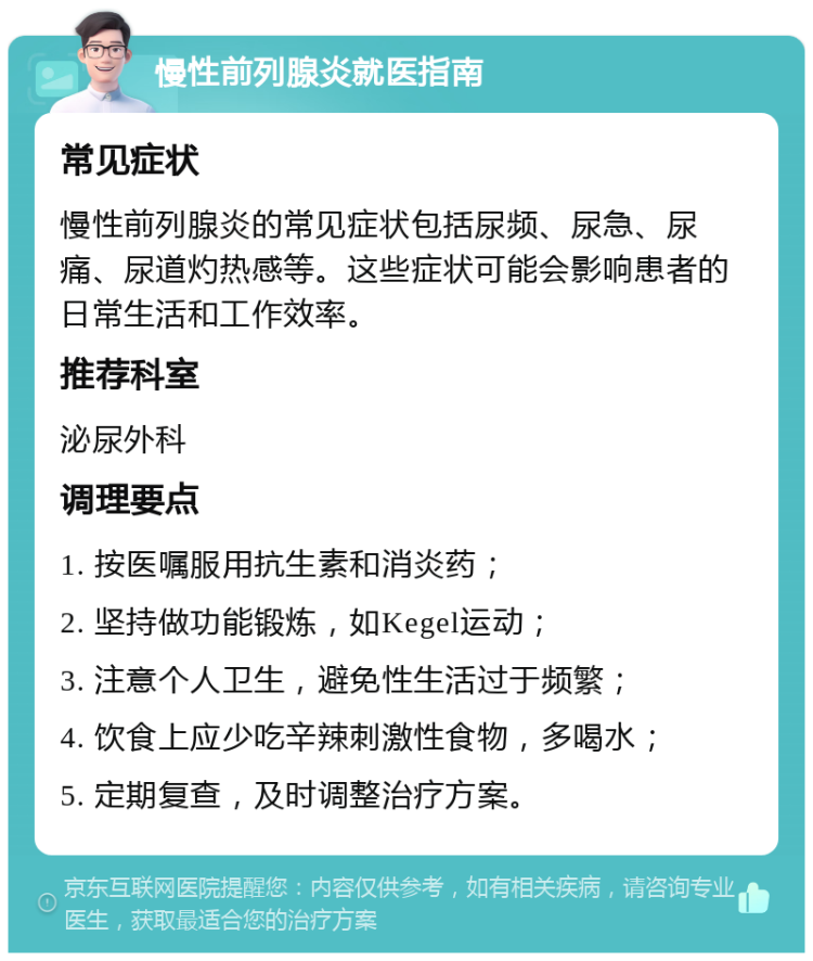 慢性前列腺炎就医指南 常见症状 慢性前列腺炎的常见症状包括尿频、尿急、尿痛、尿道灼热感等。这些症状可能会影响患者的日常生活和工作效率。 推荐科室 泌尿外科 调理要点 1. 按医嘱服用抗生素和消炎药； 2. 坚持做功能锻炼，如Kegel运动； 3. 注意个人卫生，避免性生活过于频繁； 4. 饮食上应少吃辛辣刺激性食物，多喝水； 5. 定期复查，及时调整治疗方案。