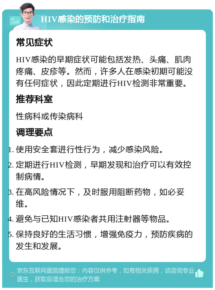 HIV感染的预防和治疗指南 常见症状 HIV感染的早期症状可能包括发热、头痛、肌肉疼痛、皮疹等。然而，许多人在感染初期可能没有任何症状，因此定期进行HIV检测非常重要。 推荐科室 性病科或传染病科 调理要点 使用安全套进行性行为，减少感染风险。 定期进行HIV检测，早期发现和治疗可以有效控制病情。 在高风险情况下，及时服用阻断药物，如必妥维。 避免与已知HIV感染者共用注射器等物品。 保持良好的生活习惯，增强免疫力，预防疾病的发生和发展。