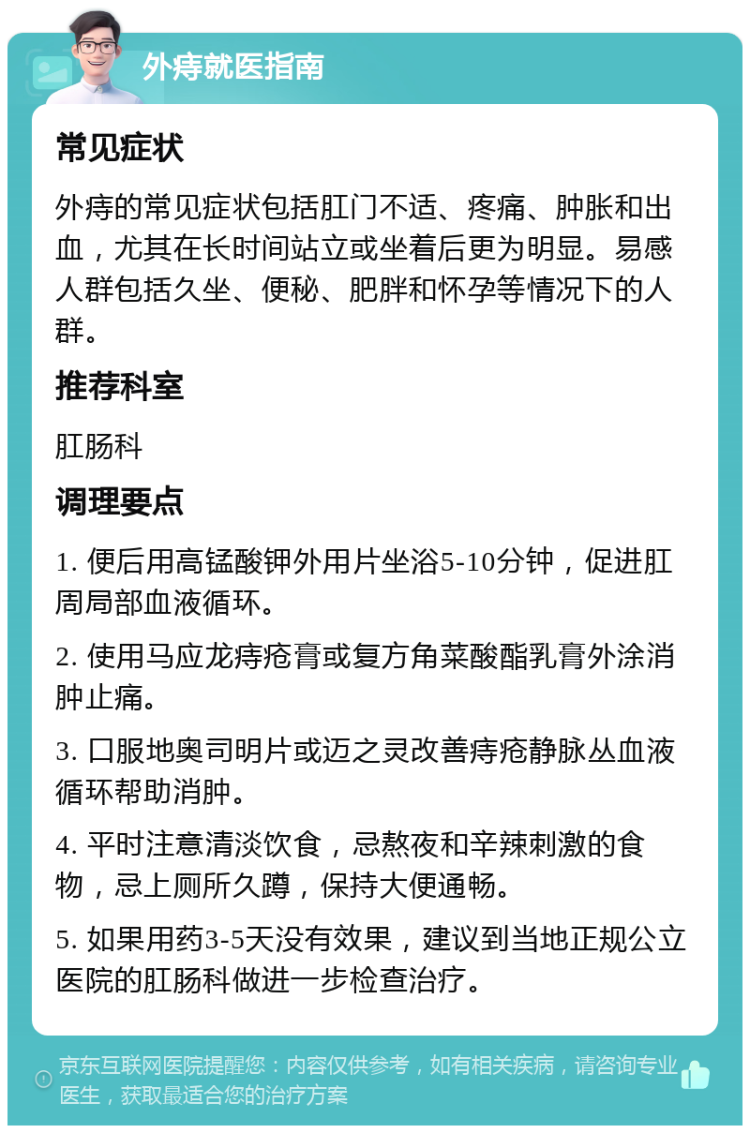 外痔就医指南 常见症状 外痔的常见症状包括肛门不适、疼痛、肿胀和出血，尤其在长时间站立或坐着后更为明显。易感人群包括久坐、便秘、肥胖和怀孕等情况下的人群。 推荐科室 肛肠科 调理要点 1. 便后用高锰酸钾外用片坐浴5-10分钟，促进肛周局部血液循环。 2. 使用马应龙痔疮膏或复方角菜酸酯乳膏外涂消肿止痛。 3. 口服地奥司明片或迈之灵改善痔疮静脉丛血液循环帮助消肿。 4. 平时注意清淡饮食，忌熬夜和辛辣刺激的食物，忌上厕所久蹲，保持大便通畅。 5. 如果用药3-5天没有效果，建议到当地正规公立医院的肛肠科做进一步检查治疗。