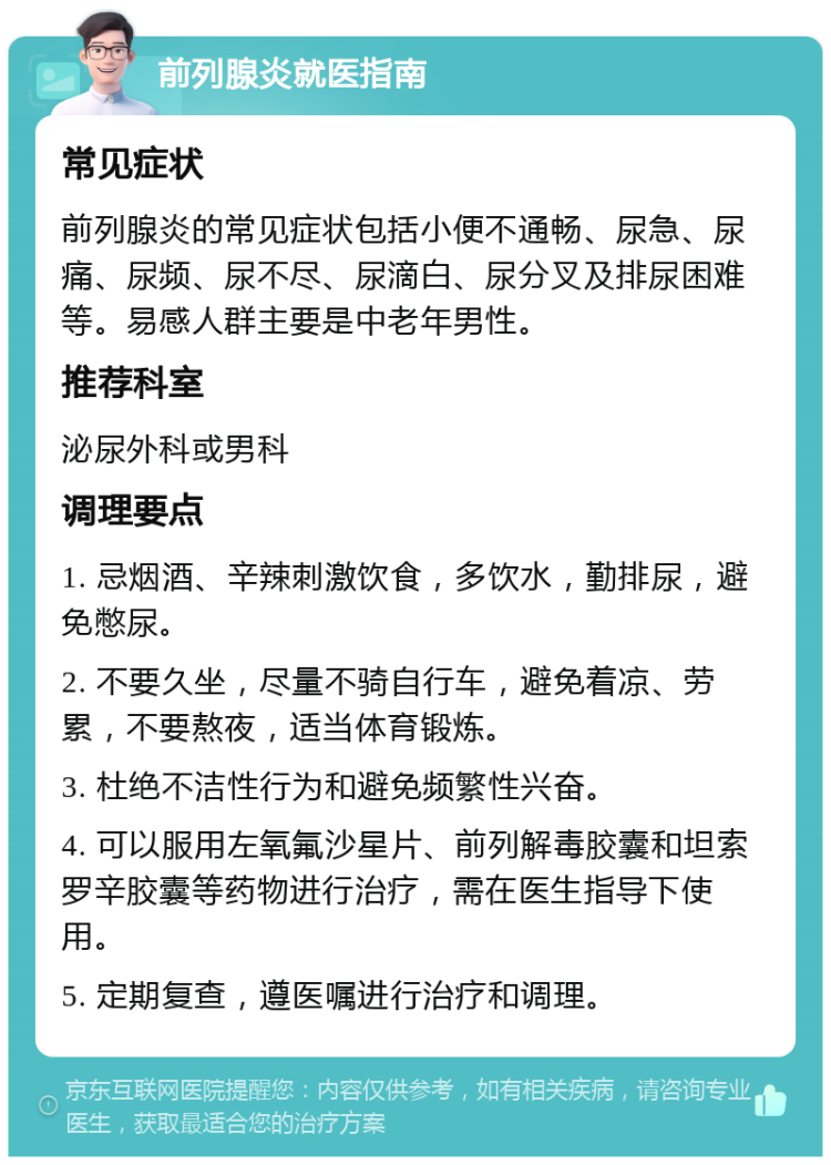 前列腺炎就医指南 常见症状 前列腺炎的常见症状包括小便不通畅、尿急、尿痛、尿频、尿不尽、尿滴白、尿分叉及排尿困难等。易感人群主要是中老年男性。 推荐科室 泌尿外科或男科 调理要点 1. 忌烟酒、辛辣刺激饮食，多饮水，勤排尿，避免憋尿。 2. 不要久坐，尽量不骑自行车，避免着凉、劳累，不要熬夜，适当体育锻炼。 3. 杜绝不洁性行为和避免频繁性兴奋。 4. 可以服用左氧氟沙星片、前列解毒胶囊和坦索罗辛胶囊等药物进行治疗，需在医生指导下使用。 5. 定期复查，遵医嘱进行治疗和调理。