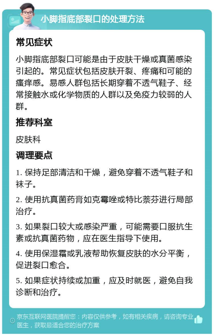 小脚指底部裂口的处理方法 常见症状 小脚指底部裂口可能是由于皮肤干燥或真菌感染引起的。常见症状包括皮肤开裂、疼痛和可能的瘙痒感。易感人群包括长期穿着不透气鞋子、经常接触水或化学物质的人群以及免疫力较弱的人群。 推荐科室 皮肤科 调理要点 1. 保持足部清洁和干燥，避免穿着不透气鞋子和袜子。 2. 使用抗真菌药膏如克霉唑或特比萘芬进行局部治疗。 3. 如果裂口较大或感染严重，可能需要口服抗生素或抗真菌药物，应在医生指导下使用。 4. 使用保湿霜或乳液帮助恢复皮肤的水分平衡，促进裂口愈合。 5. 如果症状持续或加重，应及时就医，避免自我诊断和治疗。