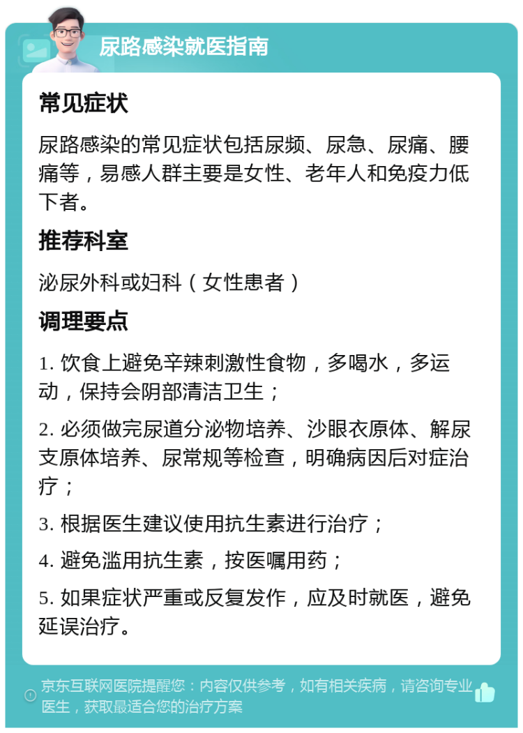 尿路感染就医指南 常见症状 尿路感染的常见症状包括尿频、尿急、尿痛、腰痛等，易感人群主要是女性、老年人和免疫力低下者。 推荐科室 泌尿外科或妇科（女性患者） 调理要点 1. 饮食上避免辛辣刺激性食物，多喝水，多运动，保持会阴部清洁卫生； 2. 必须做完尿道分泌物培养、沙眼衣原体、解尿支原体培养、尿常规等检查，明确病因后对症治疗； 3. 根据医生建议使用抗生素进行治疗； 4. 避免滥用抗生素，按医嘱用药； 5. 如果症状严重或反复发作，应及时就医，避免延误治疗。