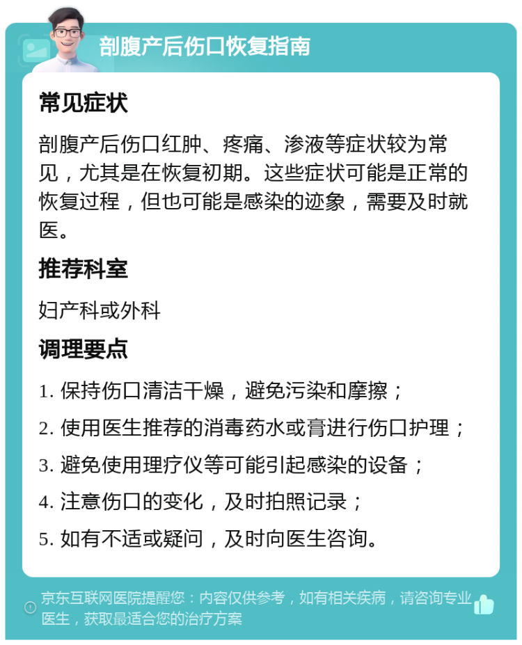 剖腹产后伤口恢复指南 常见症状 剖腹产后伤口红肿、疼痛、渗液等症状较为常见，尤其是在恢复初期。这些症状可能是正常的恢复过程，但也可能是感染的迹象，需要及时就医。 推荐科室 妇产科或外科 调理要点 1. 保持伤口清洁干燥，避免污染和摩擦； 2. 使用医生推荐的消毒药水或膏进行伤口护理； 3. 避免使用理疗仪等可能引起感染的设备； 4. 注意伤口的变化，及时拍照记录； 5. 如有不适或疑问，及时向医生咨询。