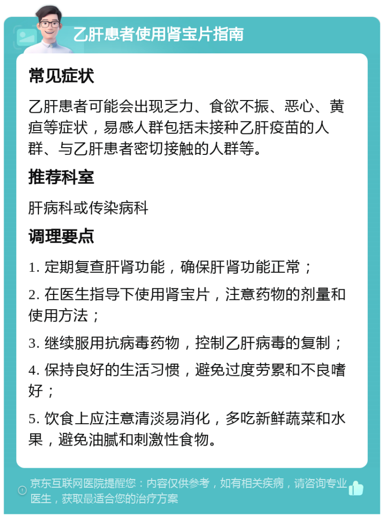 乙肝患者使用肾宝片指南 常见症状 乙肝患者可能会出现乏力、食欲不振、恶心、黄疸等症状，易感人群包括未接种乙肝疫苗的人群、与乙肝患者密切接触的人群等。 推荐科室 肝病科或传染病科 调理要点 1. 定期复查肝肾功能，确保肝肾功能正常； 2. 在医生指导下使用肾宝片，注意药物的剂量和使用方法； 3. 继续服用抗病毒药物，控制乙肝病毒的复制； 4. 保持良好的生活习惯，避免过度劳累和不良嗜好； 5. 饮食上应注意清淡易消化，多吃新鲜蔬菜和水果，避免油腻和刺激性食物。