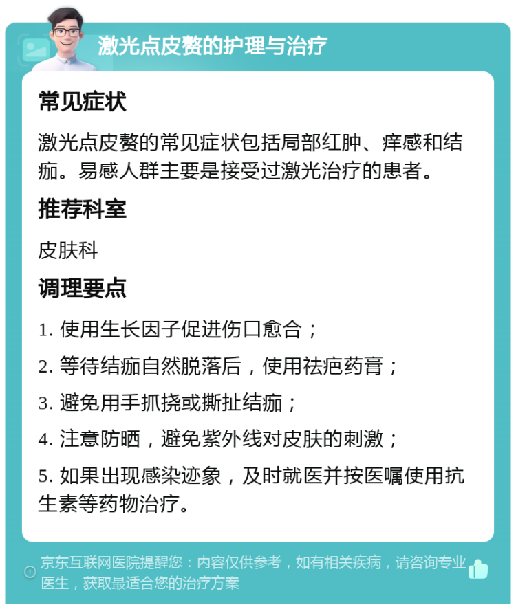 激光点皮赘的护理与治疗 常见症状 激光点皮赘的常见症状包括局部红肿、痒感和结痂。易感人群主要是接受过激光治疗的患者。 推荐科室 皮肤科 调理要点 1. 使用生长因子促进伤口愈合； 2. 等待结痂自然脱落后，使用祛疤药膏； 3. 避免用手抓挠或撕扯结痂； 4. 注意防晒，避免紫外线对皮肤的刺激； 5. 如果出现感染迹象，及时就医并按医嘱使用抗生素等药物治疗。