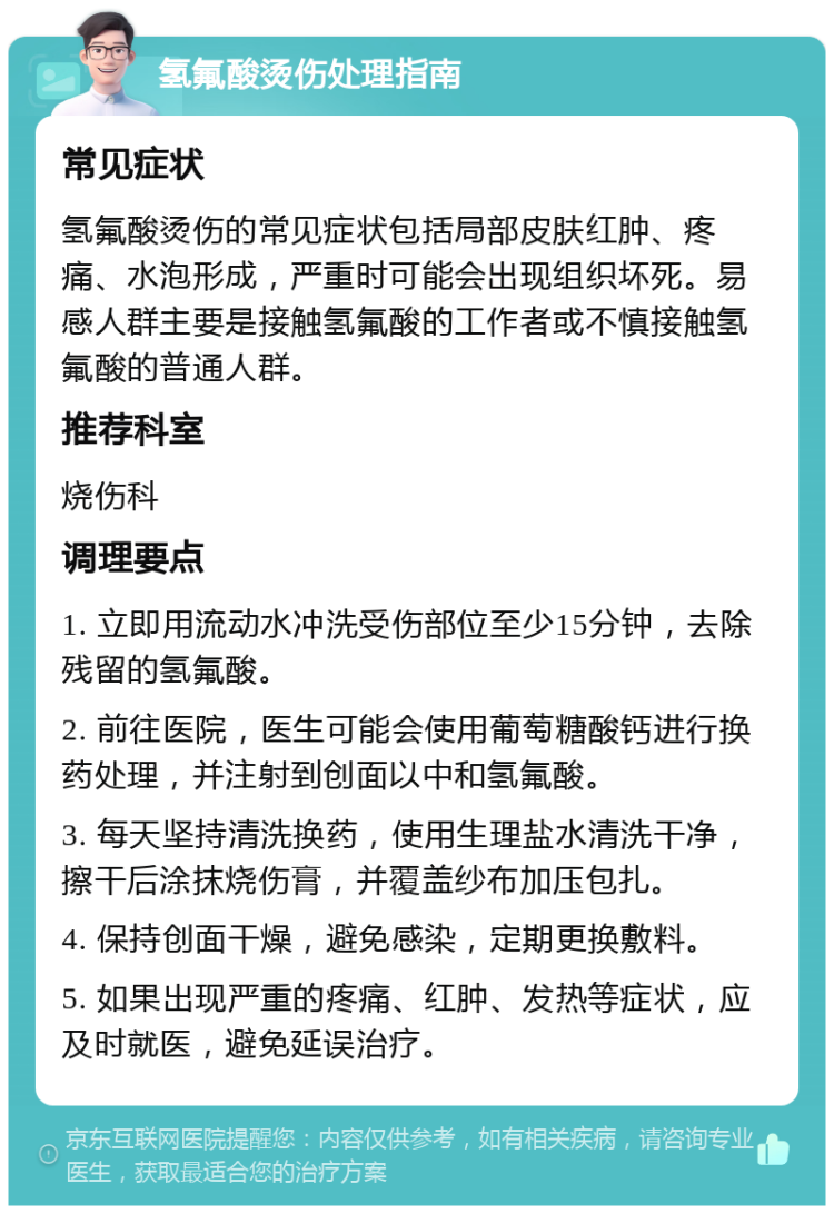 氢氟酸烫伤处理指南 常见症状 氢氟酸烫伤的常见症状包括局部皮肤红肿、疼痛、水泡形成，严重时可能会出现组织坏死。易感人群主要是接触氢氟酸的工作者或不慎接触氢氟酸的普通人群。 推荐科室 烧伤科 调理要点 1. 立即用流动水冲洗受伤部位至少15分钟，去除残留的氢氟酸。 2. 前往医院，医生可能会使用葡萄糖酸钙进行换药处理，并注射到创面以中和氢氟酸。 3. 每天坚持清洗换药，使用生理盐水清洗干净，擦干后涂抹烧伤膏，并覆盖纱布加压包扎。 4. 保持创面干燥，避免感染，定期更换敷料。 5. 如果出现严重的疼痛、红肿、发热等症状，应及时就医，避免延误治疗。