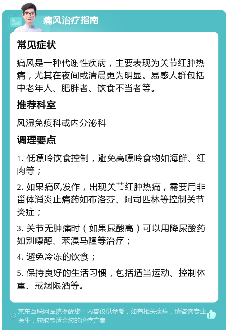 痛风治疗指南 常见症状 痛风是一种代谢性疾病，主要表现为关节红肿热痛，尤其在夜间或清晨更为明显。易感人群包括中老年人、肥胖者、饮食不当者等。 推荐科室 风湿免疫科或内分泌科 调理要点 1. 低嘌呤饮食控制，避免高嘌呤食物如海鲜、红肉等； 2. 如果痛风发作，出现关节红肿热痛，需要用非甾体消炎止痛药如布洛芬、阿司匹林等控制关节炎症； 3. 关节无肿痛时（如果尿酸高）可以用降尿酸药如别嘌醇、苯溴马隆等治疗； 4. 避免冷冻的饮食； 5. 保持良好的生活习惯，包括适当运动、控制体重、戒烟限酒等。