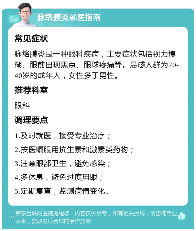 脉络膜炎就医指南 常见症状 脉络膜炎是一种眼科疾病，主要症状包括视力模糊、眼前出现黑点、眼球疼痛等。易感人群为20-40岁的成年人，女性多于男性。 推荐科室 眼科 调理要点 1.及时就医，接受专业治疗； 2.按医嘱服用抗生素和激素类药物； 3.注意眼部卫生，避免感染； 4.多休息，避免过度用眼； 5.定期复查，监测病情变化。