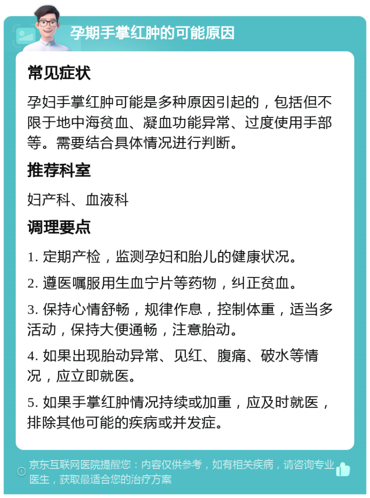 孕期手掌红肿的可能原因 常见症状 孕妇手掌红肿可能是多种原因引起的，包括但不限于地中海贫血、凝血功能异常、过度使用手部等。需要结合具体情况进行判断。 推荐科室 妇产科、血液科 调理要点 1. 定期产检，监测孕妇和胎儿的健康状况。 2. 遵医嘱服用生血宁片等药物，纠正贫血。 3. 保持心情舒畅，规律作息，控制体重，适当多活动，保持大便通畅，注意胎动。 4. 如果出现胎动异常、见红、腹痛、破水等情况，应立即就医。 5. 如果手掌红肿情况持续或加重，应及时就医，排除其他可能的疾病或并发症。