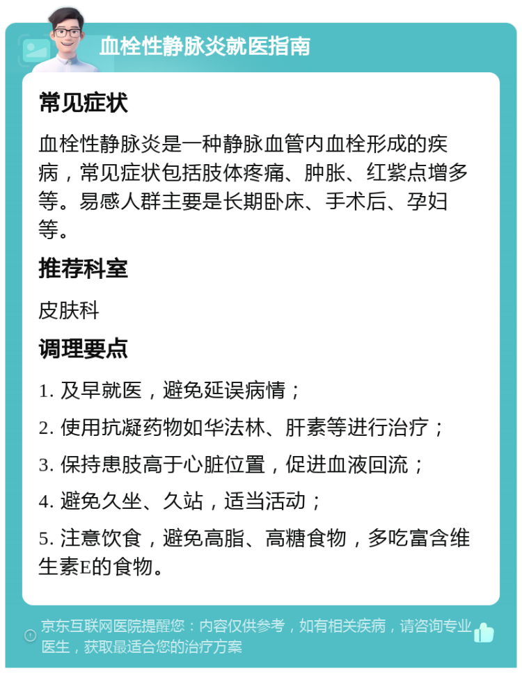 血栓性静脉炎就医指南 常见症状 血栓性静脉炎是一种静脉血管内血栓形成的疾病，常见症状包括肢体疼痛、肿胀、红紫点增多等。易感人群主要是长期卧床、手术后、孕妇等。 推荐科室 皮肤科 调理要点 1. 及早就医，避免延误病情； 2. 使用抗凝药物如华法林、肝素等进行治疗； 3. 保持患肢高于心脏位置，促进血液回流； 4. 避免久坐、久站，适当活动； 5. 注意饮食，避免高脂、高糖食物，多吃富含维生素E的食物。