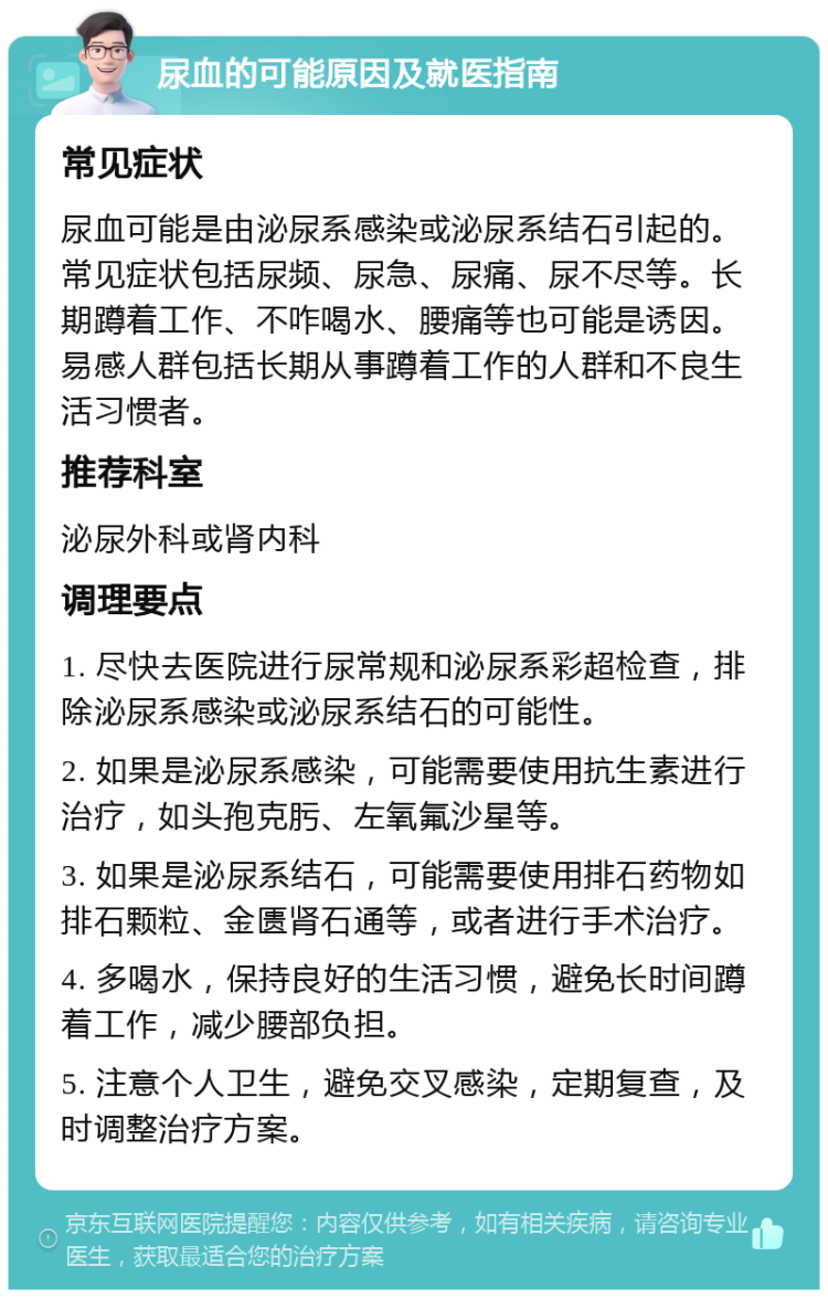 尿血的可能原因及就医指南 常见症状 尿血可能是由泌尿系感染或泌尿系结石引起的。常见症状包括尿频、尿急、尿痛、尿不尽等。长期蹲着工作、不咋喝水、腰痛等也可能是诱因。易感人群包括长期从事蹲着工作的人群和不良生活习惯者。 推荐科室 泌尿外科或肾内科 调理要点 1. 尽快去医院进行尿常规和泌尿系彩超检查，排除泌尿系感染或泌尿系结石的可能性。 2. 如果是泌尿系感染，可能需要使用抗生素进行治疗，如头孢克肟、左氧氟沙星等。 3. 如果是泌尿系结石，可能需要使用排石药物如排石颗粒、金匮肾石通等，或者进行手术治疗。 4. 多喝水，保持良好的生活习惯，避免长时间蹲着工作，减少腰部负担。 5. 注意个人卫生，避免交叉感染，定期复查，及时调整治疗方案。