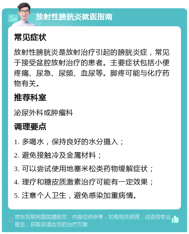 放射性膀胱炎就医指南 常见症状 放射性膀胱炎是放射治疗引起的膀胱炎症，常见于接受盆腔放射治疗的患者。主要症状包括小便疼痛、尿急、尿频、血尿等。脚疼可能与化疗药物有关。 推荐科室 泌尿外科或肿瘤科 调理要点 1. 多喝水，保持良好的水分摄入； 2. 避免接触冷及金属材料； 3. 可以尝试使用地塞米松类药物缓解症状； 4. 理疗和糖皮质激素治疗可能有一定效果； 5. 注意个人卫生，避免感染加重病情。