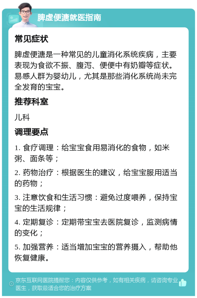 脾虚便溏就医指南 常见症状 脾虚便溏是一种常见的儿童消化系统疾病，主要表现为食欲不振、腹泻、便便中有奶瓣等症状。易感人群为婴幼儿，尤其是那些消化系统尚未完全发育的宝宝。 推荐科室 儿科 调理要点 1. 食疗调理：给宝宝食用易消化的食物，如米粥、面条等； 2. 药物治疗：根据医生的建议，给宝宝服用适当的药物； 3. 注意饮食和生活习惯：避免过度喂养，保持宝宝的生活规律； 4. 定期复诊：定期带宝宝去医院复诊，监测病情的变化； 5. 加强营养：适当增加宝宝的营养摄入，帮助他恢复健康。