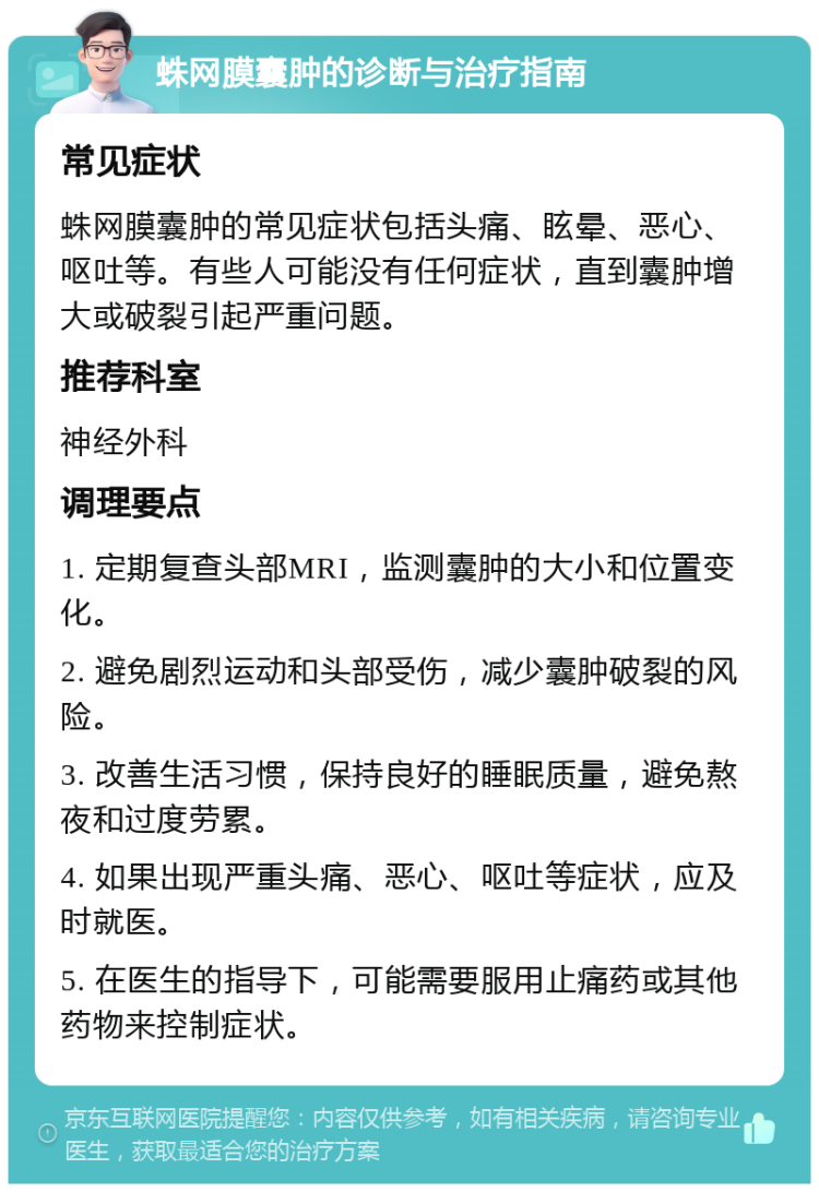 蛛网膜囊肿的诊断与治疗指南 常见症状 蛛网膜囊肿的常见症状包括头痛、眩晕、恶心、呕吐等。有些人可能没有任何症状，直到囊肿增大或破裂引起严重问题。 推荐科室 神经外科 调理要点 1. 定期复查头部MRI，监测囊肿的大小和位置变化。 2. 避免剧烈运动和头部受伤，减少囊肿破裂的风险。 3. 改善生活习惯，保持良好的睡眠质量，避免熬夜和过度劳累。 4. 如果出现严重头痛、恶心、呕吐等症状，应及时就医。 5. 在医生的指导下，可能需要服用止痛药或其他药物来控制症状。