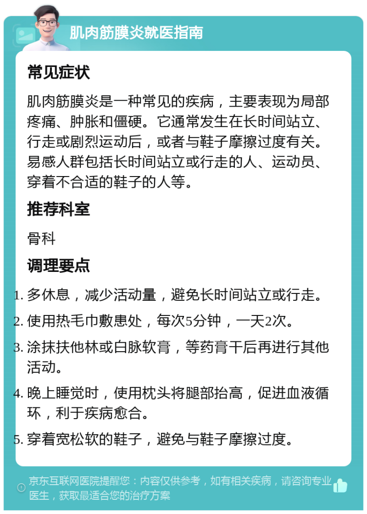 肌肉筋膜炎就医指南 常见症状 肌肉筋膜炎是一种常见的疾病，主要表现为局部疼痛、肿胀和僵硬。它通常发生在长时间站立、行走或剧烈运动后，或者与鞋子摩擦过度有关。易感人群包括长时间站立或行走的人、运动员、穿着不合适的鞋子的人等。 推荐科室 骨科 调理要点 多休息，减少活动量，避免长时间站立或行走。 使用热毛巾敷患处，每次5分钟，一天2次。 涂抹扶他林或白脉软膏，等药膏干后再进行其他活动。 晚上睡觉时，使用枕头将腿部抬高，促进血液循环，利于疾病愈合。 穿着宽松软的鞋子，避免与鞋子摩擦过度。