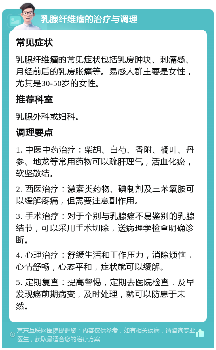 乳腺纤维瘤的治疗与调理 常见症状 乳腺纤维瘤的常见症状包括乳房肿块、刺痛感、月经前后的乳房胀痛等。易感人群主要是女性，尤其是30-50岁的女性。 推荐科室 乳腺外科或妇科。 调理要点 1. 中医中药治疗：柴胡、白芍、香附、橘叶、丹参、地龙等常用药物可以疏肝理气，活血化瘀，软坚散结。 2. 西医治疗：激素类药物、碘制剂及三苯氧胺可以缓解疼痛，但需要注意副作用。 3. 手术治疗：对于个别与乳腺癌不易鉴别的乳腺结节，可以采用手术切除，送病理学检查明确诊断。 4. 心理治疗：舒缓生活和工作压力，消除烦恼，心情舒畅，心态平和，症状就可以缓解。 5. 定期复查：提高警惕，定期去医院检查，及早发现癌前期病变，及时处理，就可以防患于未然。