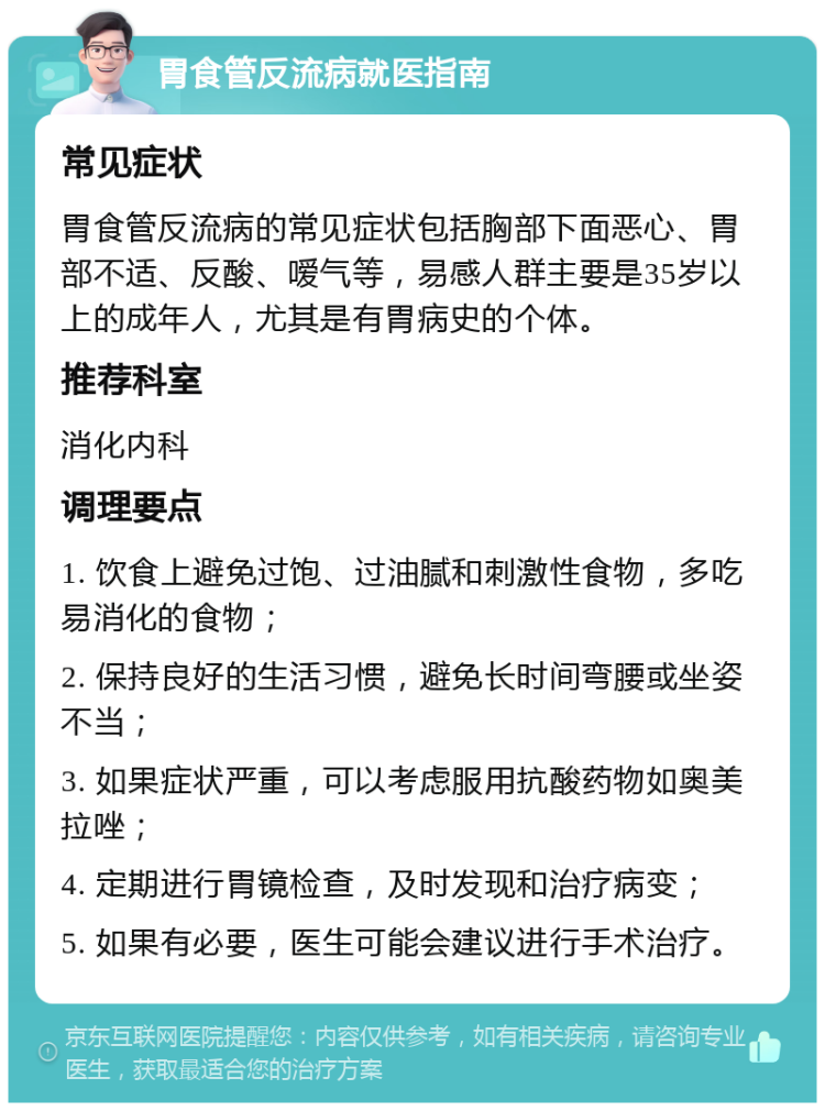 胃食管反流病就医指南 常见症状 胃食管反流病的常见症状包括胸部下面恶心、胃部不适、反酸、嗳气等，易感人群主要是35岁以上的成年人，尤其是有胃病史的个体。 推荐科室 消化内科 调理要点 1. 饮食上避免过饱、过油腻和刺激性食物，多吃易消化的食物； 2. 保持良好的生活习惯，避免长时间弯腰或坐姿不当； 3. 如果症状严重，可以考虑服用抗酸药物如奥美拉唑； 4. 定期进行胃镜检查，及时发现和治疗病变； 5. 如果有必要，医生可能会建议进行手术治疗。