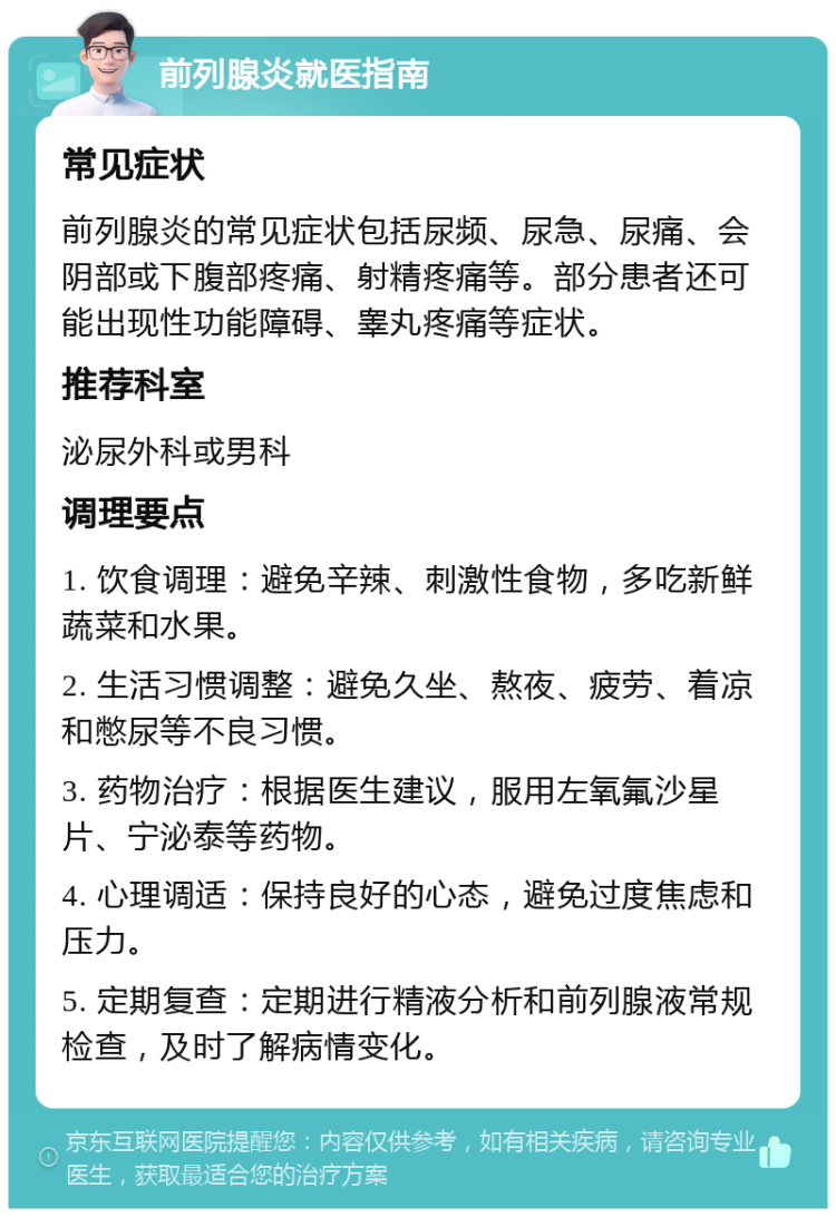 前列腺炎就医指南 常见症状 前列腺炎的常见症状包括尿频、尿急、尿痛、会阴部或下腹部疼痛、射精疼痛等。部分患者还可能出现性功能障碍、睾丸疼痛等症状。 推荐科室 泌尿外科或男科 调理要点 1. 饮食调理：避免辛辣、刺激性食物，多吃新鲜蔬菜和水果。 2. 生活习惯调整：避免久坐、熬夜、疲劳、着凉和憋尿等不良习惯。 3. 药物治疗：根据医生建议，服用左氧氟沙星片、宁泌泰等药物。 4. 心理调适：保持良好的心态，避免过度焦虑和压力。 5. 定期复查：定期进行精液分析和前列腺液常规检查，及时了解病情变化。