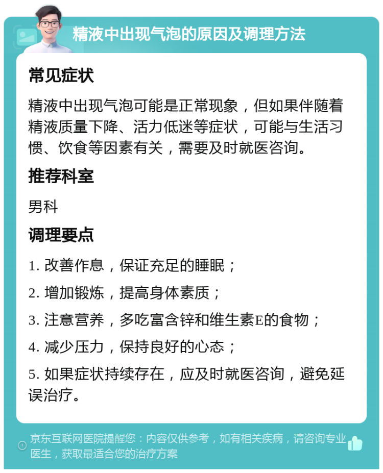 精液中出现气泡的原因及调理方法 常见症状 精液中出现气泡可能是正常现象，但如果伴随着精液质量下降、活力低迷等症状，可能与生活习惯、饮食等因素有关，需要及时就医咨询。 推荐科室 男科 调理要点 1. 改善作息，保证充足的睡眠； 2. 增加锻炼，提高身体素质； 3. 注意营养，多吃富含锌和维生素E的食物； 4. 减少压力，保持良好的心态； 5. 如果症状持续存在，应及时就医咨询，避免延误治疗。