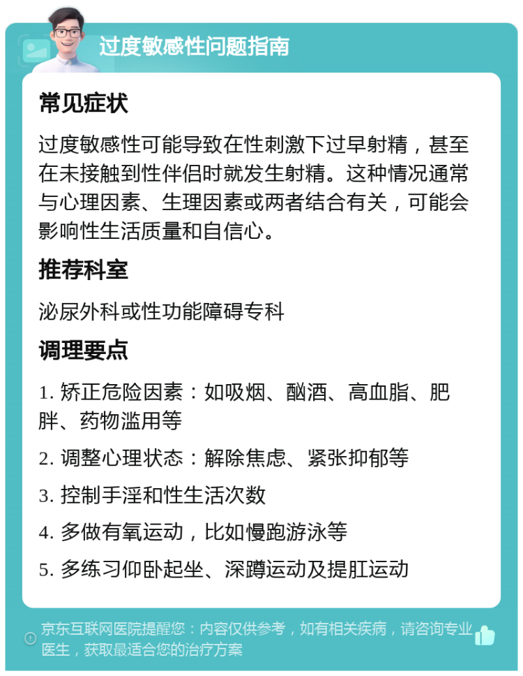 过度敏感性问题指南 常见症状 过度敏感性可能导致在性刺激下过早射精，甚至在未接触到性伴侣时就发生射精。这种情况通常与心理因素、生理因素或两者结合有关，可能会影响性生活质量和自信心。 推荐科室 泌尿外科或性功能障碍专科 调理要点 1. 矫正危险因素：如吸烟、酗酒、高血脂、肥胖、药物滥用等 2. 调整心理状态：解除焦虑、紧张抑郁等 3. 控制手淫和性生活次数 4. 多做有氧运动，比如慢跑游泳等 5. 多练习仰卧起坐、深蹲运动及提肛运动