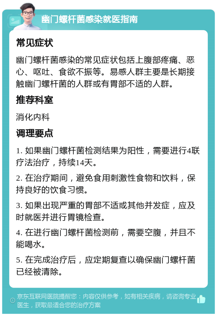 幽门螺杆菌感染就医指南 常见症状 幽门螺杆菌感染的常见症状包括上腹部疼痛、恶心、呕吐、食欲不振等。易感人群主要是长期接触幽门螺杆菌的人群或有胃部不适的人群。 推荐科室 消化内科 调理要点 1. 如果幽门螺杆菌检测结果为阳性，需要进行4联疗法治疗，持续14天。 2. 在治疗期间，避免食用刺激性食物和饮料，保持良好的饮食习惯。 3. 如果出现严重的胃部不适或其他并发症，应及时就医并进行胃镜检查。 4. 在进行幽门螺杆菌检测前，需要空腹，并且不能喝水。 5. 在完成治疗后，应定期复查以确保幽门螺杆菌已经被清除。