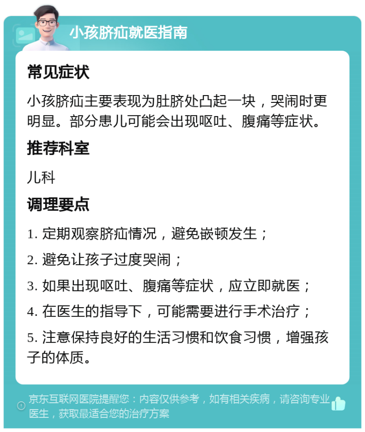 小孩脐疝就医指南 常见症状 小孩脐疝主要表现为肚脐处凸起一块，哭闹时更明显。部分患儿可能会出现呕吐、腹痛等症状。 推荐科室 儿科 调理要点 1. 定期观察脐疝情况，避免嵌顿发生； 2. 避免让孩子过度哭闹； 3. 如果出现呕吐、腹痛等症状，应立即就医； 4. 在医生的指导下，可能需要进行手术治疗； 5. 注意保持良好的生活习惯和饮食习惯，增强孩子的体质。