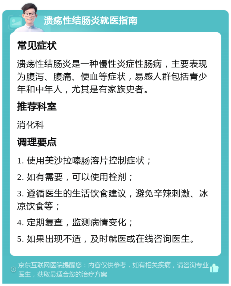 溃疡性结肠炎就医指南 常见症状 溃疡性结肠炎是一种慢性炎症性肠病，主要表现为腹泻、腹痛、便血等症状，易感人群包括青少年和中年人，尤其是有家族史者。 推荐科室 消化科 调理要点 1. 使用美沙拉嗪肠溶片控制症状； 2. 如有需要，可以使用栓剂； 3. 遵循医生的生活饮食建议，避免辛辣刺激、冰凉饮食等； 4. 定期复查，监测病情变化； 5. 如果出现不适，及时就医或在线咨询医生。