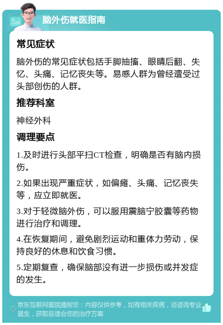 脑外伤就医指南 常见症状 脑外伤的常见症状包括手脚抽搐、眼睛后翻、失忆、头痛、记忆丧失等。易感人群为曾经遭受过头部创伤的人群。 推荐科室 神经外科 调理要点 1.及时进行头部平扫CT检查，明确是否有脑内损伤。 2.如果出现严重症状，如偏瘫、头痛、记忆丧失等，应立即就医。 3.对于轻微脑外伤，可以服用震脑宁胶囊等药物进行治疗和调理。 4.在恢复期间，避免剧烈运动和重体力劳动，保持良好的休息和饮食习惯。 5.定期复查，确保脑部没有进一步损伤或并发症的发生。