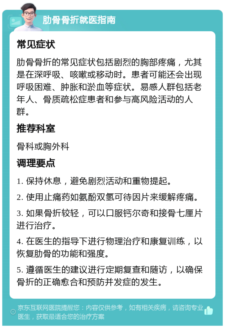 肋骨骨折就医指南 常见症状 肋骨骨折的常见症状包括剧烈的胸部疼痛，尤其是在深呼吸、咳嗽或移动时。患者可能还会出现呼吸困难、肿胀和淤血等症状。易感人群包括老年人、骨质疏松症患者和参与高风险活动的人群。 推荐科室 骨科或胸外科 调理要点 1. 保持休息，避免剧烈活动和重物提起。 2. 使用止痛药如氨酚双氢可待因片来缓解疼痛。 3. 如果骨折较轻，可以口服钙尔奇和接骨七厘片进行治疗。 4. 在医生的指导下进行物理治疗和康复训练，以恢复肋骨的功能和强度。 5. 遵循医生的建议进行定期复查和随访，以确保骨折的正确愈合和预防并发症的发生。