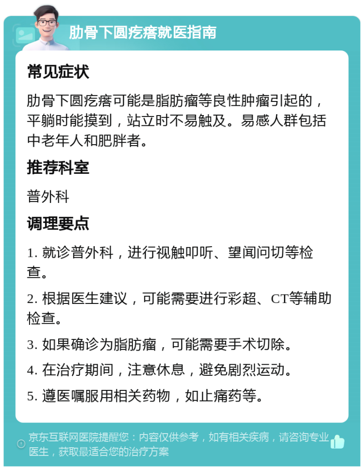 肋骨下圆疙瘩就医指南 常见症状 肋骨下圆疙瘩可能是脂肪瘤等良性肿瘤引起的，平躺时能摸到，站立时不易触及。易感人群包括中老年人和肥胖者。 推荐科室 普外科 调理要点 1. 就诊普外科，进行视触叩听、望闻问切等检查。 2. 根据医生建议，可能需要进行彩超、CT等辅助检查。 3. 如果确诊为脂肪瘤，可能需要手术切除。 4. 在治疗期间，注意休息，避免剧烈运动。 5. 遵医嘱服用相关药物，如止痛药等。