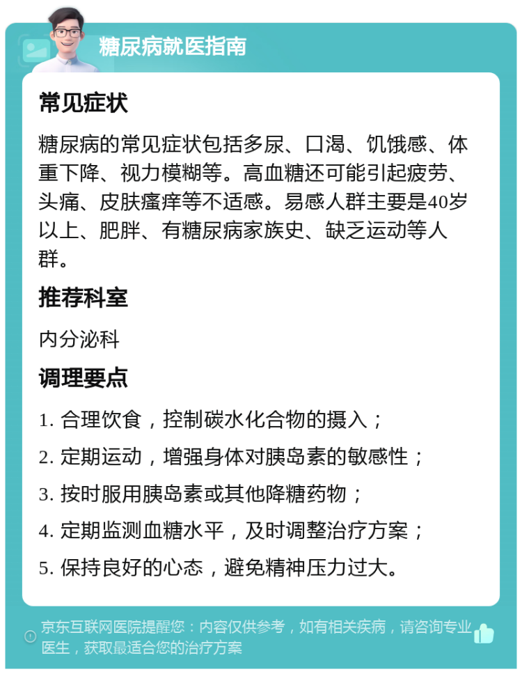 糖尿病就医指南 常见症状 糖尿病的常见症状包括多尿、口渴、饥饿感、体重下降、视力模糊等。高血糖还可能引起疲劳、头痛、皮肤瘙痒等不适感。易感人群主要是40岁以上、肥胖、有糖尿病家族史、缺乏运动等人群。 推荐科室 内分泌科 调理要点 1. 合理饮食，控制碳水化合物的摄入； 2. 定期运动，增强身体对胰岛素的敏感性； 3. 按时服用胰岛素或其他降糖药物； 4. 定期监测血糖水平，及时调整治疗方案； 5. 保持良好的心态，避免精神压力过大。