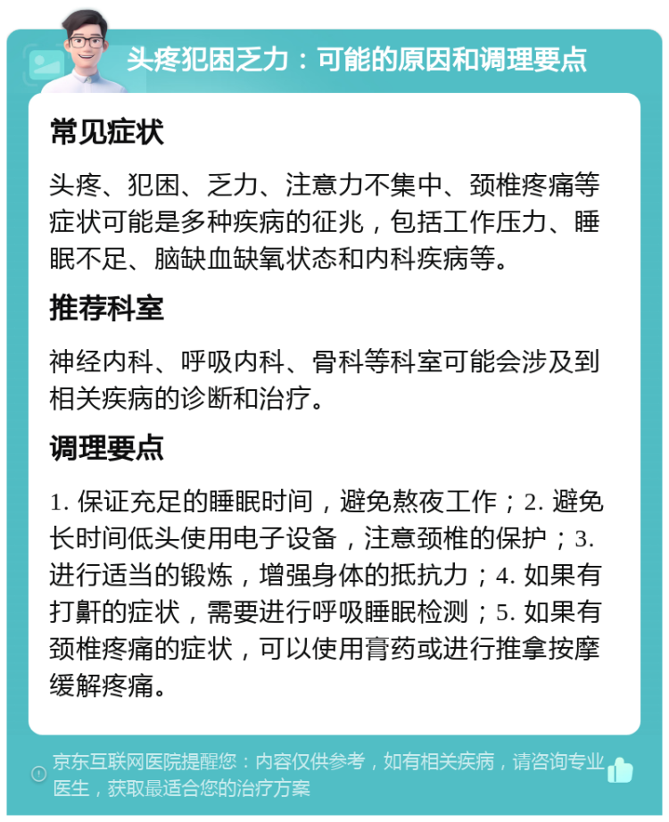 头疼犯困乏力：可能的原因和调理要点 常见症状 头疼、犯困、乏力、注意力不集中、颈椎疼痛等症状可能是多种疾病的征兆，包括工作压力、睡眠不足、脑缺血缺氧状态和内科疾病等。 推荐科室 神经内科、呼吸内科、骨科等科室可能会涉及到相关疾病的诊断和治疗。 调理要点 1. 保证充足的睡眠时间，避免熬夜工作；2. 避免长时间低头使用电子设备，注意颈椎的保护；3. 进行适当的锻炼，增强身体的抵抗力；4. 如果有打鼾的症状，需要进行呼吸睡眠检测；5. 如果有颈椎疼痛的症状，可以使用膏药或进行推拿按摩缓解疼痛。