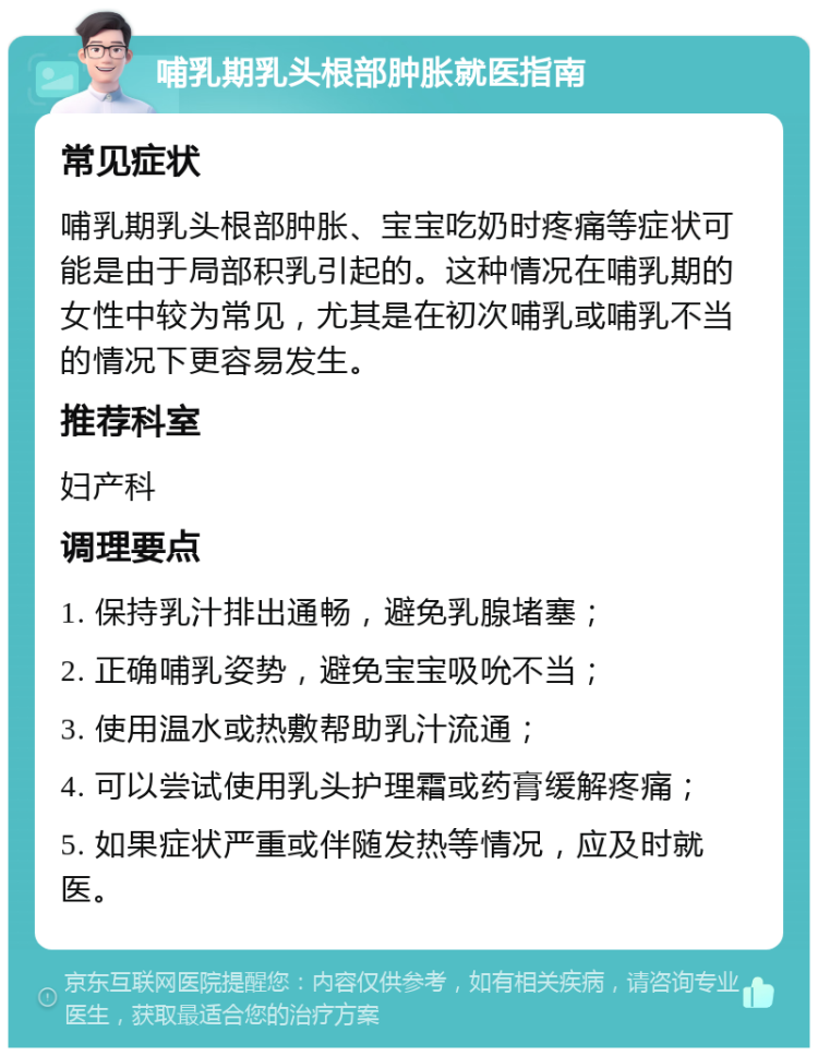 哺乳期乳头根部肿胀就医指南 常见症状 哺乳期乳头根部肿胀、宝宝吃奶时疼痛等症状可能是由于局部积乳引起的。这种情况在哺乳期的女性中较为常见，尤其是在初次哺乳或哺乳不当的情况下更容易发生。 推荐科室 妇产科 调理要点 1. 保持乳汁排出通畅，避免乳腺堵塞； 2. 正确哺乳姿势，避免宝宝吸吮不当； 3. 使用温水或热敷帮助乳汁流通； 4. 可以尝试使用乳头护理霜或药膏缓解疼痛； 5. 如果症状严重或伴随发热等情况，应及时就医。