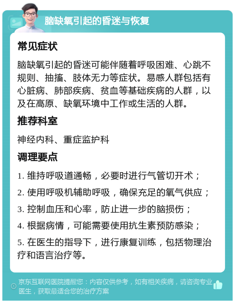 脑缺氧引起的昏迷与恢复 常见症状 脑缺氧引起的昏迷可能伴随着呼吸困难、心跳不规则、抽搐、肢体无力等症状。易感人群包括有心脏病、肺部疾病、贫血等基础疾病的人群，以及在高原、缺氧环境中工作或生活的人群。 推荐科室 神经内科、重症监护科 调理要点 1. 维持呼吸道通畅，必要时进行气管切开术； 2. 使用呼吸机辅助呼吸，确保充足的氧气供应； 3. 控制血压和心率，防止进一步的脑损伤； 4. 根据病情，可能需要使用抗生素预防感染； 5. 在医生的指导下，进行康复训练，包括物理治疗和语言治疗等。