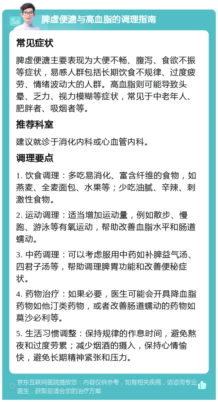 脾虚便溏与高血脂的调理指南 常见症状 脾虚便溏主要表现为大便不畅、腹泻、食欲不振等症状，易感人群包括长期饮食不规律、过度疲劳、情绪波动大的人群。高血脂则可能导致头晕、乏力、视力模糊等症状，常见于中老年人、肥胖者、吸烟者等。 推荐科室 建议就诊于消化内科或心血管内科。 调理要点 1. 饮食调理：多吃易消化、富含纤维的食物，如燕麦、全麦面包、水果等；少吃油腻、辛辣、刺激性食物。 2. 运动调理：适当增加运动量，例如散步、慢跑、游泳等有氧运动，帮助改善血脂水平和肠道蠕动。 3. 中药调理：可以考虑服用中药如补脾益气汤、四君子汤等，帮助调理脾胃功能和改善便秘症状。 4. 药物治疗：如果必要，医生可能会开具降血脂药物如他汀类药物，或者改善肠道蠕动的药物如莫沙必利等。 5. 生活习惯调整：保持规律的作息时间，避免熬夜和过度劳累；减少烟酒的摄入，保持心情愉快，避免长期精神紧张和压力。