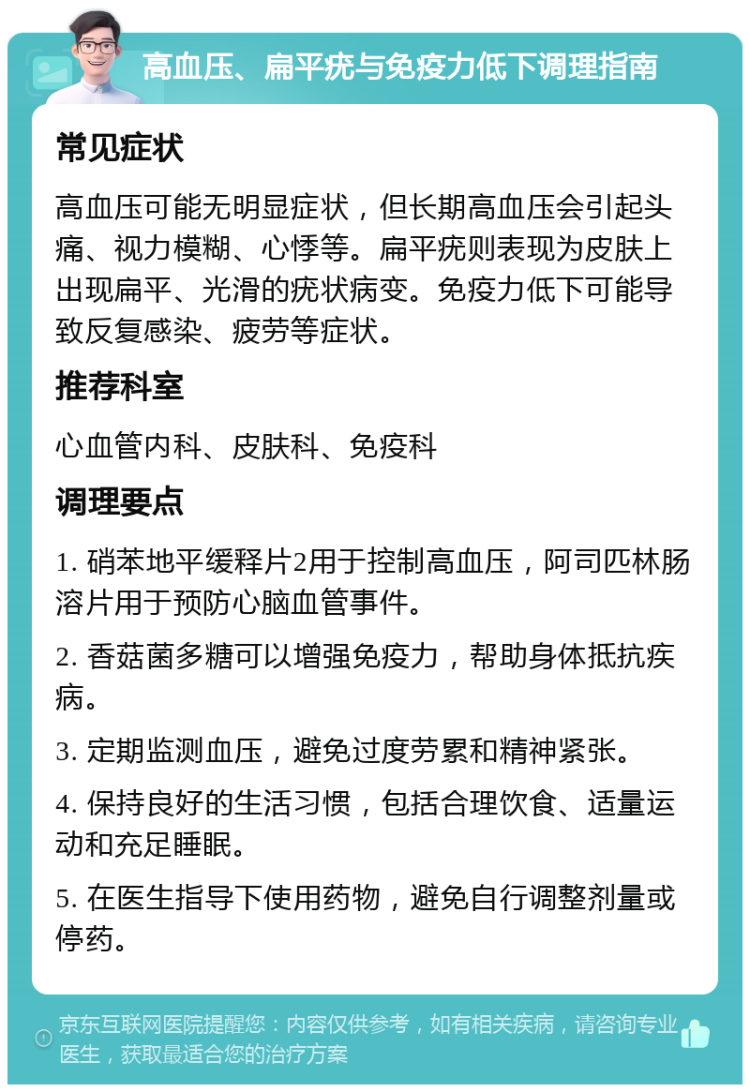 高血压、扁平疣与免疫力低下调理指南 常见症状 高血压可能无明显症状，但长期高血压会引起头痛、视力模糊、心悸等。扁平疣则表现为皮肤上出现扁平、光滑的疣状病变。免疫力低下可能导致反复感染、疲劳等症状。 推荐科室 心血管内科、皮肤科、免疫科 调理要点 1. 硝苯地平缓释片2用于控制高血压，阿司匹林肠溶片用于预防心脑血管事件。 2. 香菇菌多糖可以增强免疫力，帮助身体抵抗疾病。 3. 定期监测血压，避免过度劳累和精神紧张。 4. 保持良好的生活习惯，包括合理饮食、适量运动和充足睡眠。 5. 在医生指导下使用药物，避免自行调整剂量或停药。