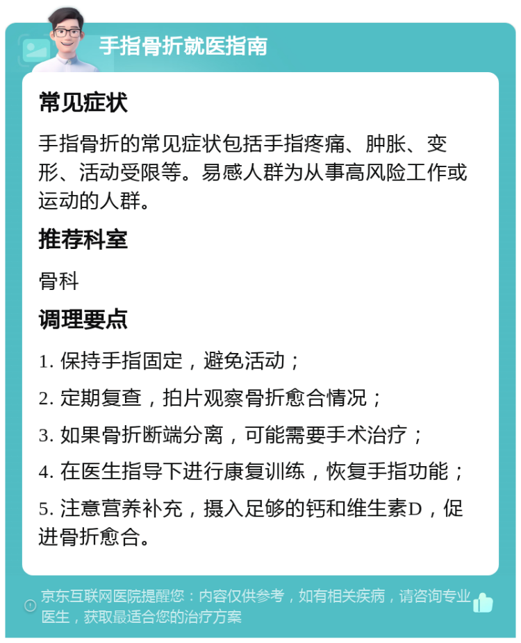 手指骨折就医指南 常见症状 手指骨折的常见症状包括手指疼痛、肿胀、变形、活动受限等。易感人群为从事高风险工作或运动的人群。 推荐科室 骨科 调理要点 1. 保持手指固定，避免活动； 2. 定期复查，拍片观察骨折愈合情况； 3. 如果骨折断端分离，可能需要手术治疗； 4. 在医生指导下进行康复训练，恢复手指功能； 5. 注意营养补充，摄入足够的钙和维生素D，促进骨折愈合。