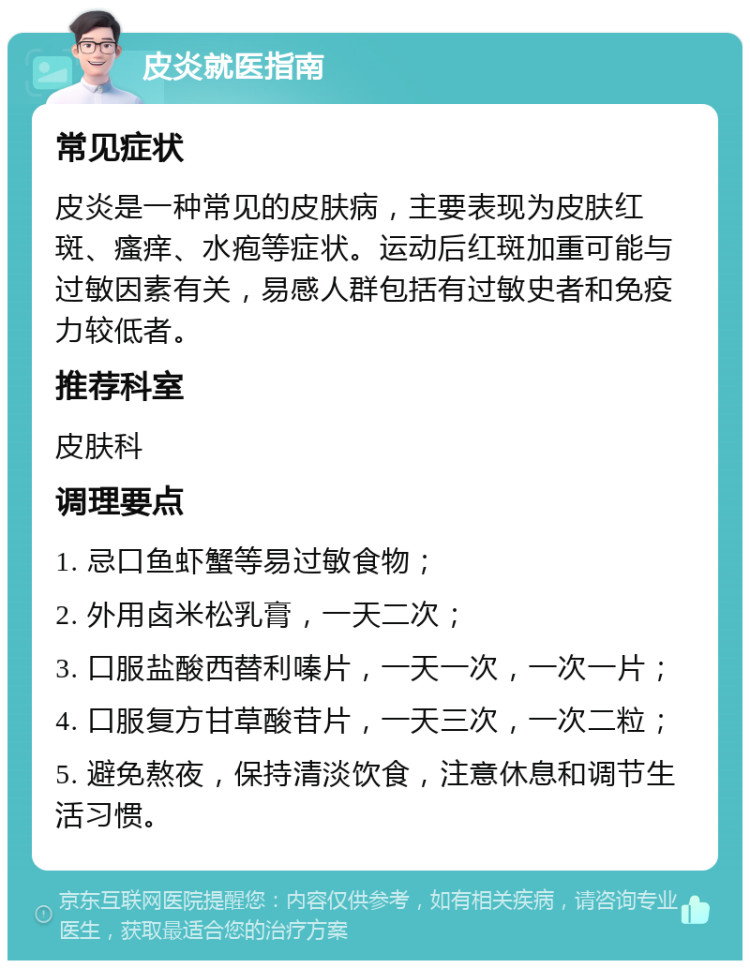 皮炎就医指南 常见症状 皮炎是一种常见的皮肤病，主要表现为皮肤红斑、瘙痒、水疱等症状。运动后红斑加重可能与过敏因素有关，易感人群包括有过敏史者和免疫力较低者。 推荐科室 皮肤科 调理要点 1. 忌口鱼虾蟹等易过敏食物； 2. 外用卤米松乳膏，一天二次； 3. 口服盐酸西替利嗪片，一天一次，一次一片； 4. 口服复方甘草酸苷片，一天三次，一次二粒； 5. 避免熬夜，保持清淡饮食，注意休息和调节生活习惯。