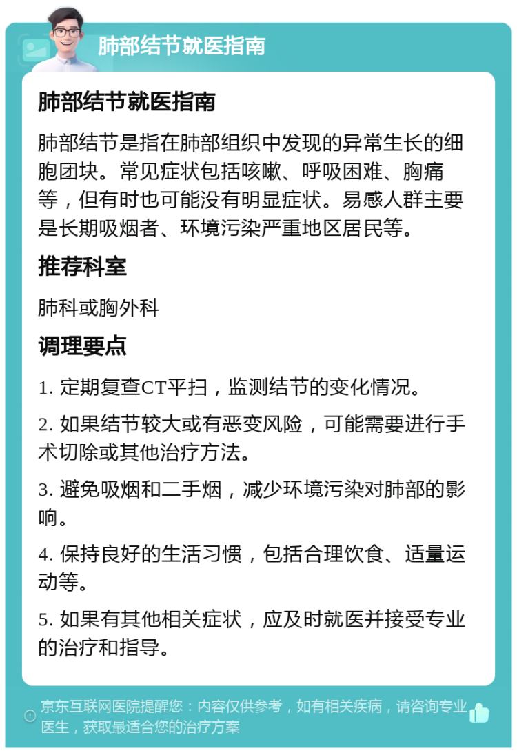 肺部结节就医指南 肺部结节就医指南 肺部结节是指在肺部组织中发现的异常生长的细胞团块。常见症状包括咳嗽、呼吸困难、胸痛等，但有时也可能没有明显症状。易感人群主要是长期吸烟者、环境污染严重地区居民等。 推荐科室 肺科或胸外科 调理要点 1. 定期复查CT平扫，监测结节的变化情况。 2. 如果结节较大或有恶变风险，可能需要进行手术切除或其他治疗方法。 3. 避免吸烟和二手烟，减少环境污染对肺部的影响。 4. 保持良好的生活习惯，包括合理饮食、适量运动等。 5. 如果有其他相关症状，应及时就医并接受专业的治疗和指导。