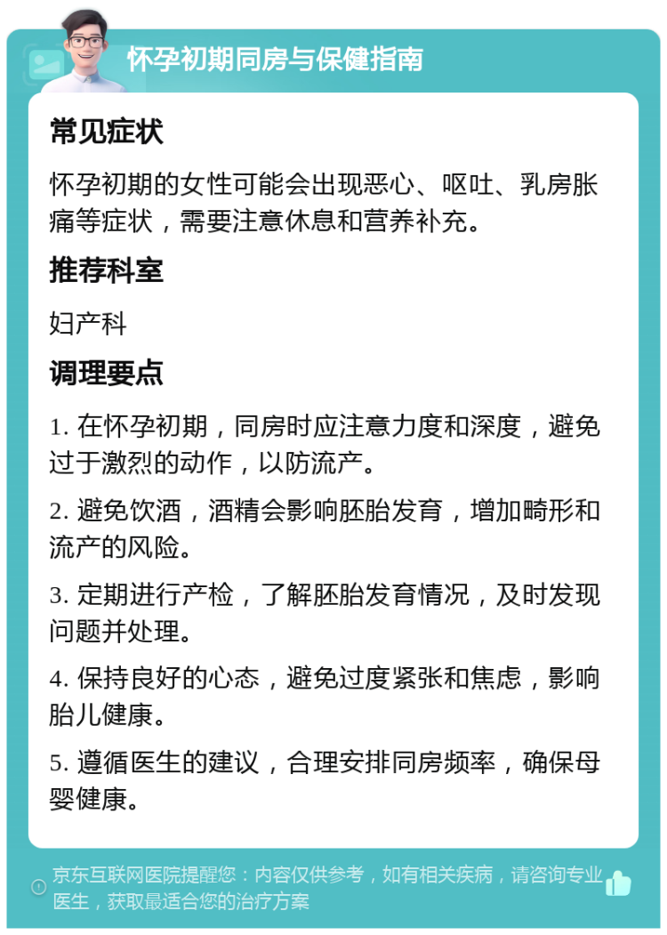 怀孕初期同房与保健指南 常见症状 怀孕初期的女性可能会出现恶心、呕吐、乳房胀痛等症状，需要注意休息和营养补充。 推荐科室 妇产科 调理要点 1. 在怀孕初期，同房时应注意力度和深度，避免过于激烈的动作，以防流产。 2. 避免饮酒，酒精会影响胚胎发育，增加畸形和流产的风险。 3. 定期进行产检，了解胚胎发育情况，及时发现问题并处理。 4. 保持良好的心态，避免过度紧张和焦虑，影响胎儿健康。 5. 遵循医生的建议，合理安排同房频率，确保母婴健康。