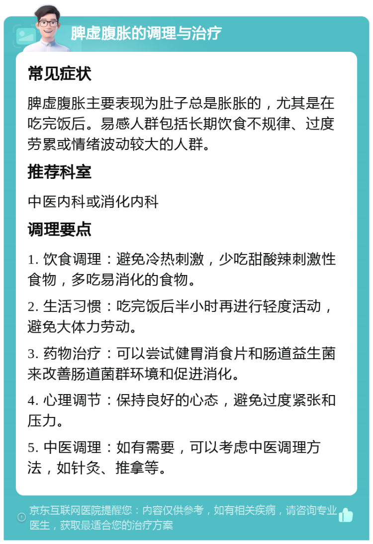 脾虚腹胀的调理与治疗 常见症状 脾虚腹胀主要表现为肚子总是胀胀的，尤其是在吃完饭后。易感人群包括长期饮食不规律、过度劳累或情绪波动较大的人群。 推荐科室 中医内科或消化内科 调理要点 1. 饮食调理：避免冷热刺激，少吃甜酸辣刺激性食物，多吃易消化的食物。 2. 生活习惯：吃完饭后半小时再进行轻度活动，避免大体力劳动。 3. 药物治疗：可以尝试健胃消食片和肠道益生菌来改善肠道菌群环境和促进消化。 4. 心理调节：保持良好的心态，避免过度紧张和压力。 5. 中医调理：如有需要，可以考虑中医调理方法，如针灸、推拿等。