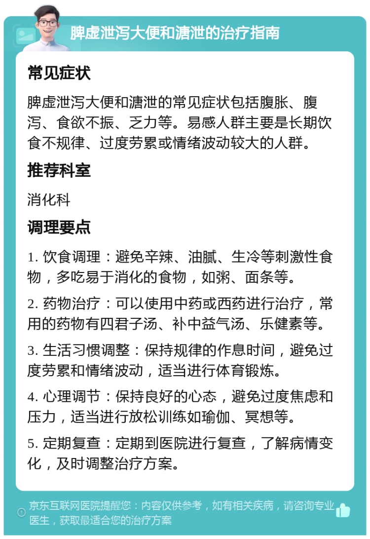 脾虚泄泻大便和溏泄的治疗指南 常见症状 脾虚泄泻大便和溏泄的常见症状包括腹胀、腹泻、食欲不振、乏力等。易感人群主要是长期饮食不规律、过度劳累或情绪波动较大的人群。 推荐科室 消化科 调理要点 1. 饮食调理：避免辛辣、油腻、生冷等刺激性食物，多吃易于消化的食物，如粥、面条等。 2. 药物治疗：可以使用中药或西药进行治疗，常用的药物有四君子汤、补中益气汤、乐健素等。 3. 生活习惯调整：保持规律的作息时间，避免过度劳累和情绪波动，适当进行体育锻炼。 4. 心理调节：保持良好的心态，避免过度焦虑和压力，适当进行放松训练如瑜伽、冥想等。 5. 定期复查：定期到医院进行复查，了解病情变化，及时调整治疗方案。