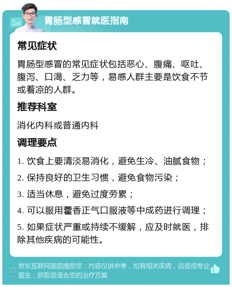 胃肠型感冒就医指南 常见症状 胃肠型感冒的常见症状包括恶心、腹痛、呕吐、腹泻、口渴、乏力等，易感人群主要是饮食不节或着凉的人群。 推荐科室 消化内科或普通内科 调理要点 1. 饮食上要清淡易消化，避免生冷、油腻食物； 2. 保持良好的卫生习惯，避免食物污染； 3. 适当休息，避免过度劳累； 4. 可以服用藿香正气口服液等中成药进行调理； 5. 如果症状严重或持续不缓解，应及时就医，排除其他疾病的可能性。